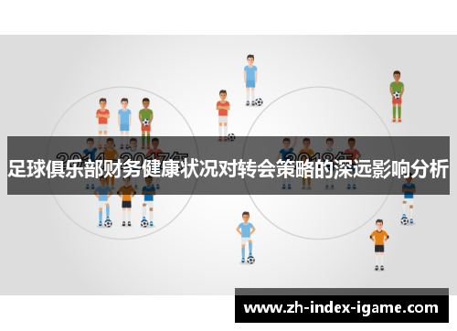 足球俱乐部财务健康状况对转会策略的深远影响分析