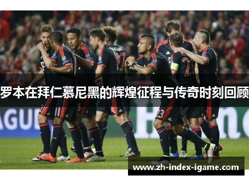 罗本在拜仁慕尼黑的辉煌征程与传奇时刻回顾