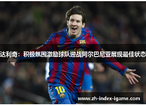 达利奇：积极氛围激励球队迎战阿尔巴尼亚展现最佳状态