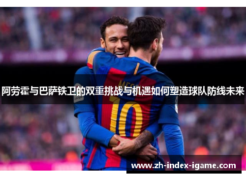 阿劳霍与巴萨铁卫的双重挑战与机遇如何塑造球队防线未来