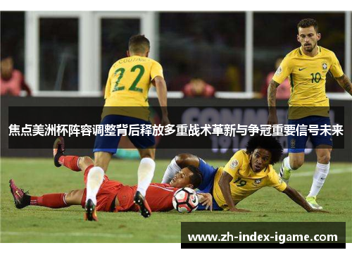 焦点美洲杯阵容调整背后释放多重战术革新与争冠重要信号未来