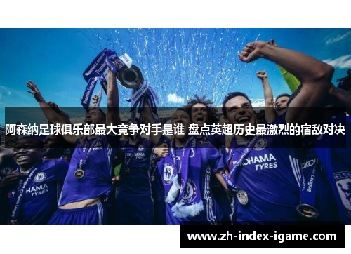 阿森纳足球俱乐部最大竞争对手是谁 盘点英超历史最激烈的宿敌对决