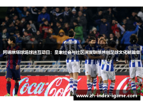 阿诺埃塔球场球迷互动日:皇家社会与社区深度联结共创足球文化新篇章 阿诺埃塔球场球迷互动日:皇家社会与社区深度联结共创足球文化新篇章