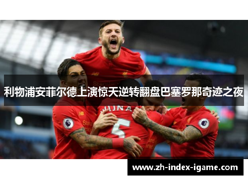 利物浦安菲尔德上演惊天逆转翻盘巴塞罗那奇迹之夜