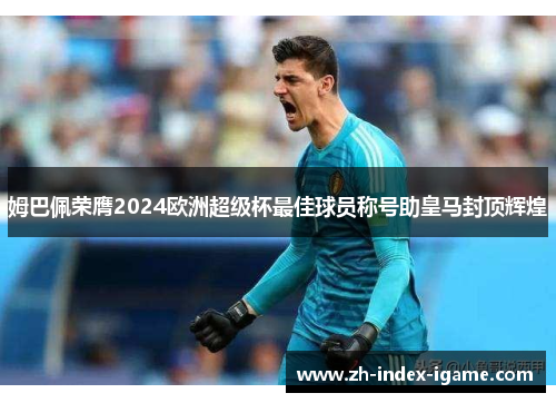 姆巴佩荣膺2024欧洲超级杯最佳球员称号助皇马封顶辉煌
